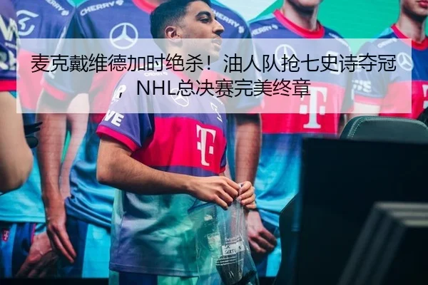 麦克戴维德加时绝杀！油人队抢七史诗夺冠，NHL总决赛完美终章