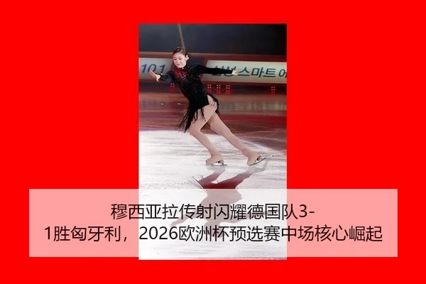 穆西亚拉传射闪耀德国队3-1胜匈牙利，2026欧洲杯预选赛中场核心崛起