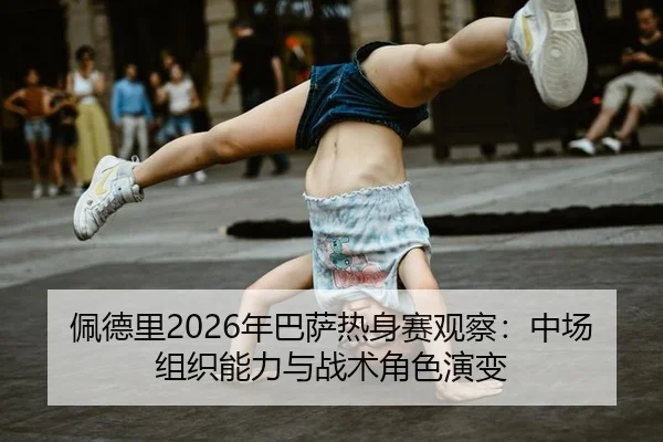 佩德里2026年巴萨热身赛观察：中场组织能力与战术角色演变